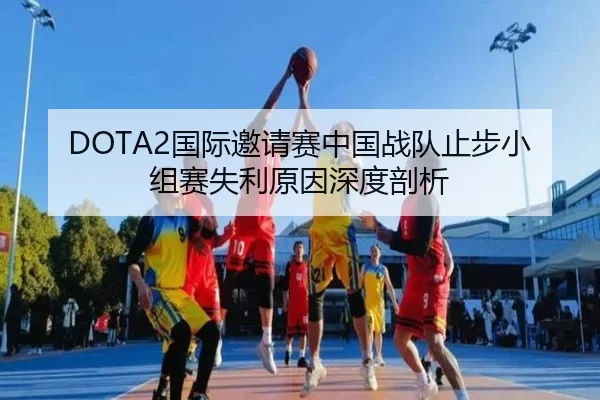 DOTA2国际邀请赛中国战队止步小组赛失利原因深度剖析
