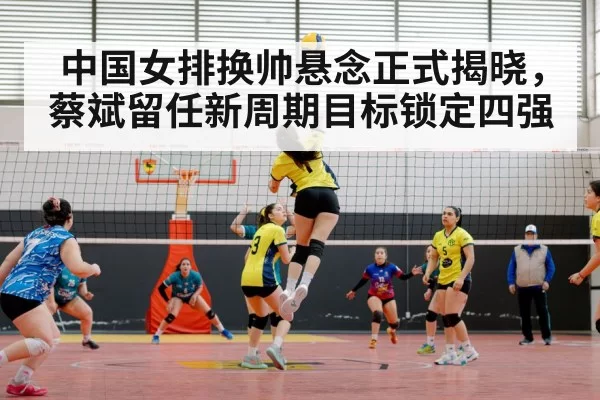 中国女排换帅悬念正式揭晓,蔡斌留任新周期目标锁定四强
